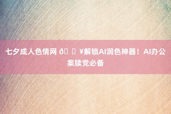 七夕成人色情网 💥解锁AI润色神器！AI办公案牍党必备